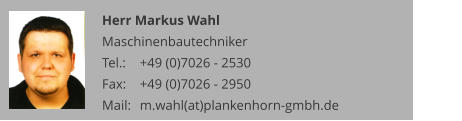 Herr Markus Wahl Maschinenbautechniker Tel.: 	+49 (0)7026 - 2530 Fax: 	+49 (0)7026 - 2950 Mail:	m.wahl(at)plankenhorn-gmbh.de